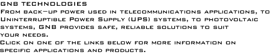 GNB TECHNOLOGIES<p>From back-up power used in telecommunications applications, to <p>Uninterruptible Power Supply (UPS) systems, to photovoltaic<P>systems, GNB provides safe, reliable solutions to suit<P>your needs. <P> Click on one of the links below for more information on <P>specific applications and products.